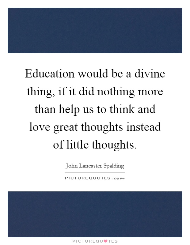Education would be a divine thing, if it did nothing more than help us to think and love great thoughts instead of little thoughts Picture Quote #1