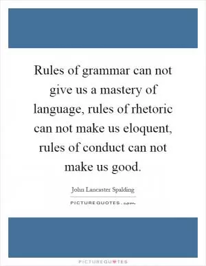 Rules of grammar can not give us a mastery of language, rules of rhetoric can not make us eloquent, rules of conduct can not make us good Picture Quote #1