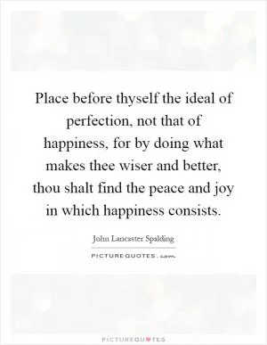 Place before thyself the ideal of perfection, not that of happiness, for by doing what makes thee wiser and better, thou shalt find the peace and joy in which happiness consists Picture Quote #1