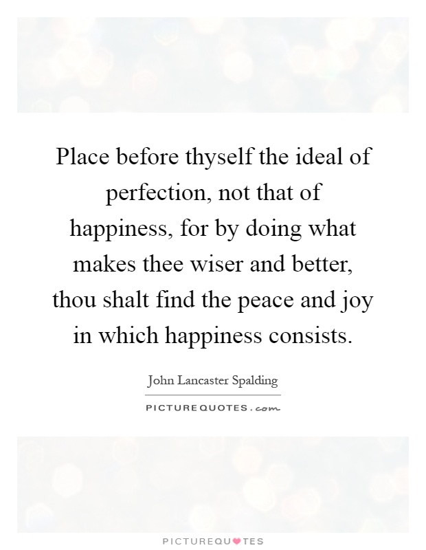 Place before thyself the ideal of perfection, not that of happiness, for by doing what makes thee wiser and better, thou shalt find the peace and joy in which happiness consists Picture Quote #1
