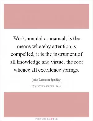 Work, mental or manual, is the means whereby attention is compelled, it is the instrument of all knowledge and virtue, the root whence all excellence springs Picture Quote #1