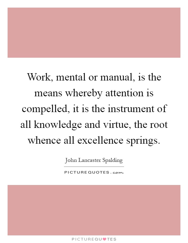Work, mental or manual, is the means whereby attention is compelled, it is the instrument of all knowledge and virtue, the root whence all excellence springs Picture Quote #1
