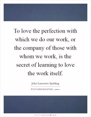 To love the perfection with which we do our work, or the company of those with whom we work, is the secret of learning to love the work itself Picture Quote #1