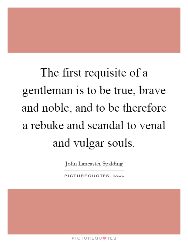 The first requisite of a gentleman is to be true, brave and noble, and to be therefore a rebuke and scandal to venal and vulgar souls Picture Quote #1