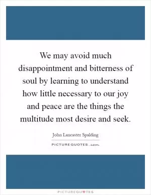 We may avoid much disappointment and bitterness of soul by learning to understand how little necessary to our joy and peace are the things the multitude most desire and seek Picture Quote #1