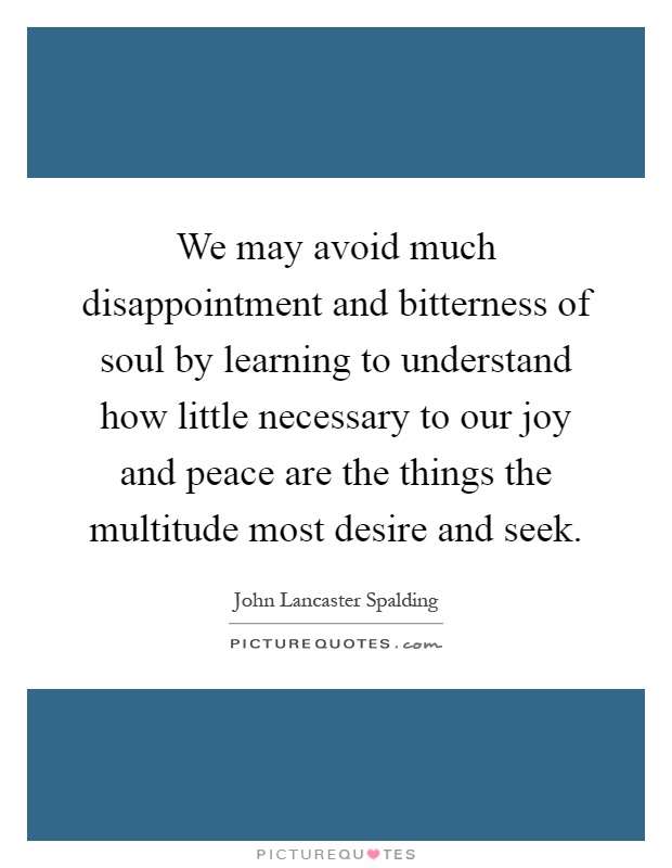 We may avoid much disappointment and bitterness of soul by learning to understand how little necessary to our joy and peace are the things the multitude most desire and seek Picture Quote #1