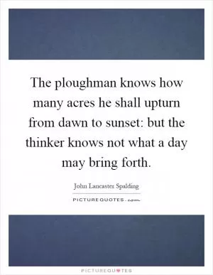 The ploughman knows how many acres he shall upturn from dawn to sunset: but the thinker knows not what a day may bring forth Picture Quote #1