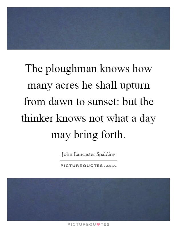 The ploughman knows how many acres he shall upturn from dawn to sunset: but the thinker knows not what a day may bring forth Picture Quote #1