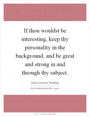 If thou wouldst be interesting, keep thy personality in the background, and be great and strong in and through thy subject Picture Quote #1