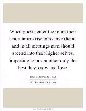 When guests enter the room their entertainers rise to receive them; and in all meetings men should ascend into their higher selves, imparting to one another only the best they know and love Picture Quote #1