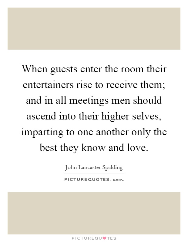 When guests enter the room their entertainers rise to receive them; and in all meetings men should ascend into their higher selves, imparting to one another only the best they know and love Picture Quote #1