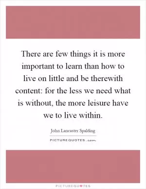 There are few things it is more important to learn than how to live on little and be therewith content: for the less we need what is without, the more leisure have we to live within Picture Quote #1