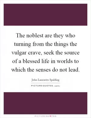 The noblest are they who turning from the things the vulgar crave, seek the source of a blessed life in worlds to which the senses do not lead Picture Quote #1