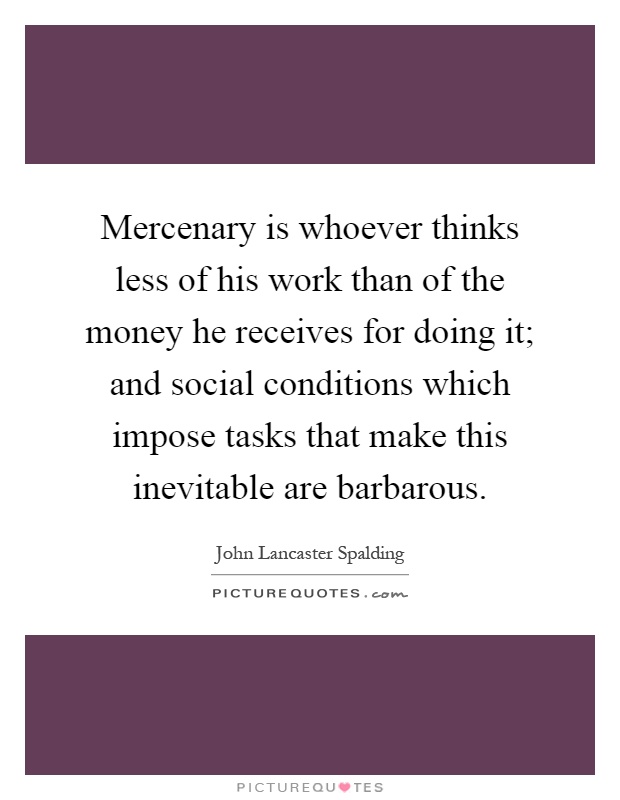 Mercenary is whoever thinks less of his work than of the money he receives for doing it; and social conditions which impose tasks that make this inevitable are barbarous Picture Quote #1