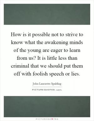 How is it possible not to strive to know what the awakening minds of the young are eager to learn from us? It is little less than criminal that we should put them off with foolish speech or lies Picture Quote #1