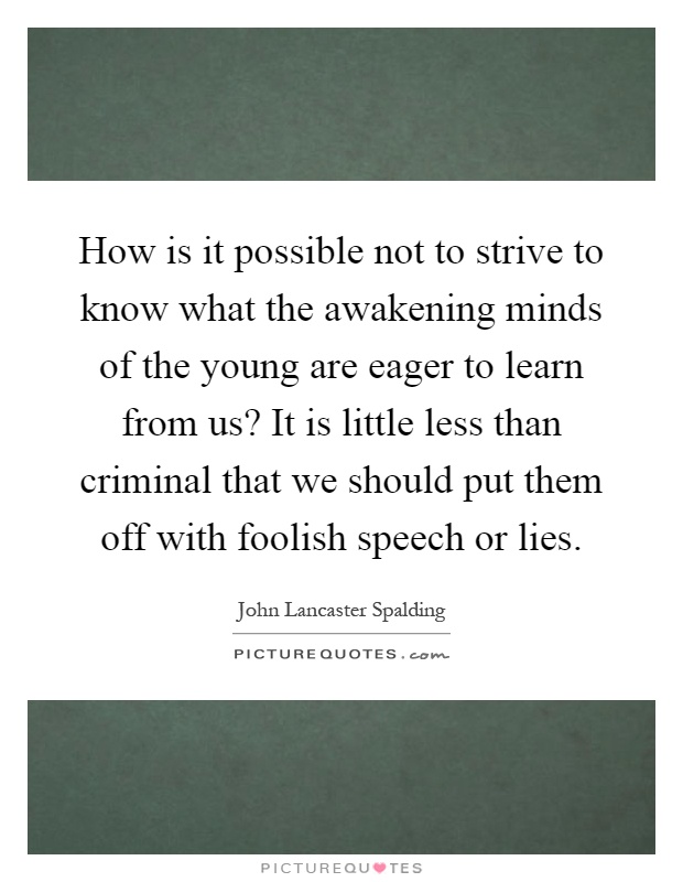 How is it possible not to strive to know what the awakening minds of the young are eager to learn from us? It is little less than criminal that we should put them off with foolish speech or lies Picture Quote #1