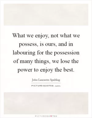What we enjoy, not what we possess, is ours, and in labouring for the possession of many things, we lose the power to enjoy the best Picture Quote #1