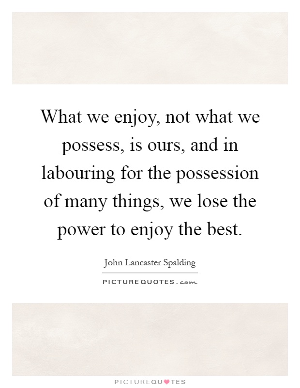 What we enjoy, not what we possess, is ours, and in labouring for the possession of many things, we lose the power to enjoy the best Picture Quote #1
