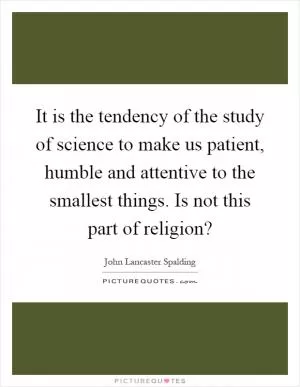 It is the tendency of the study of science to make us patient, humble and attentive to the smallest things. Is not this part of religion? Picture Quote #1