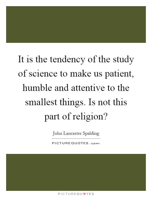 It is the tendency of the study of science to make us patient, humble and attentive to the smallest things. Is not this part of religion? Picture Quote #1