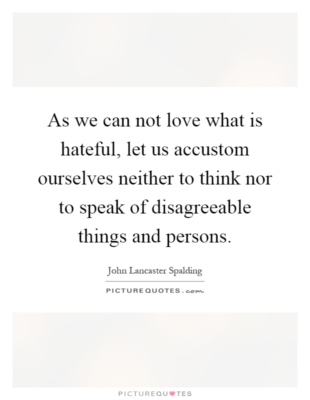 As we can not love what is hateful, let us accustom ourselves neither to think nor to speak of disagreeable things and persons Picture Quote #1