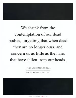 We shrink from the contemplation of our dead bodies, forgetting that when dead they are no longer ours, and concern us as little as the hairs that have fallen from our heads Picture Quote #1