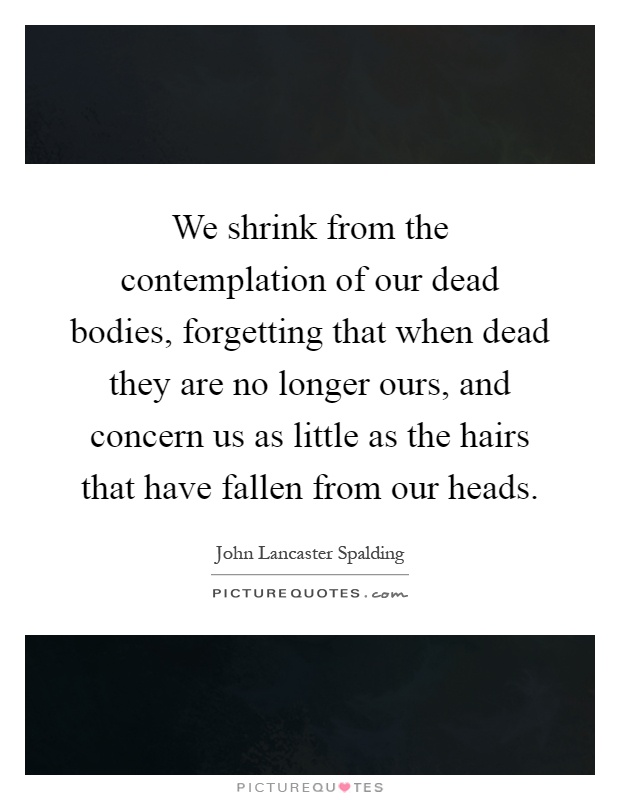We shrink from the contemplation of our dead bodies, forgetting that when dead they are no longer ours, and concern us as little as the hairs that have fallen from our heads Picture Quote #1