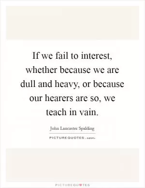If we fail to interest, whether because we are dull and heavy, or because our hearers are so, we teach in vain Picture Quote #1