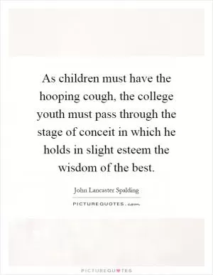 As children must have the hooping cough, the college youth must pass through the stage of conceit in which he holds in slight esteem the wisdom of the best Picture Quote #1