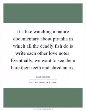 It’s like watching a nature documentary about piranha in which all the deadly fish do is write each other love notes: Eventually, we want to see them bare their teeth and shred an ox Picture Quote #1