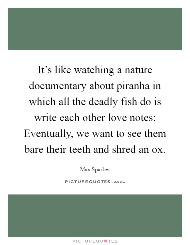 It's like watching a nature documentary about piranha in which all the deadly fish do is write each other love notes: Eventually, we want to see them bare their teeth and shred an ox Picture Quote #1