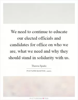 We need to continue to educate our elected officials and candidates for office on who we are, what we need and why they should stand in solidarity with us Picture Quote #1