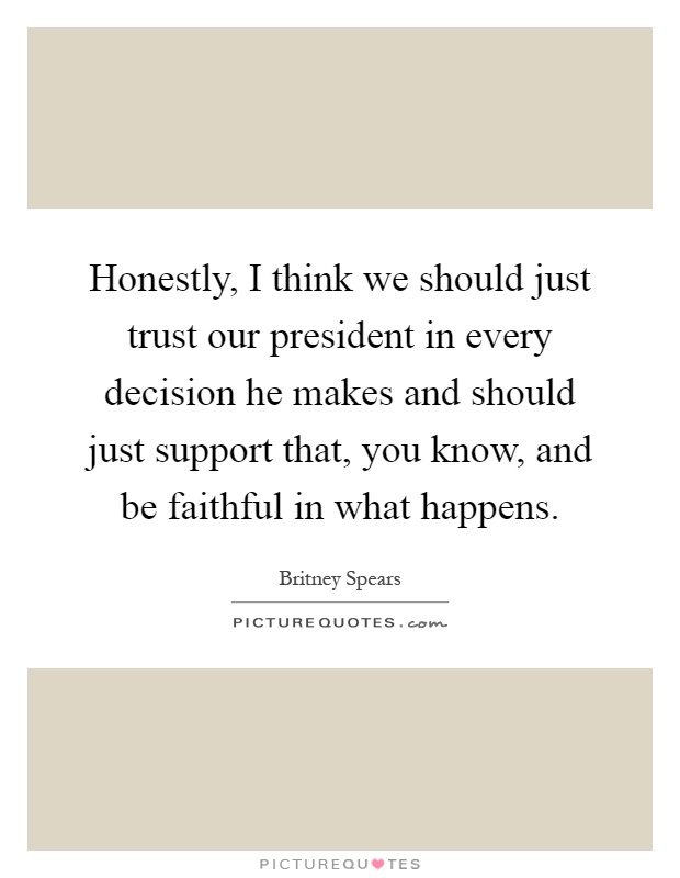 Honestly, I think we should just trust our president in every decision he makes and should just support that, you know, and be faithful in what happens Picture Quote #1