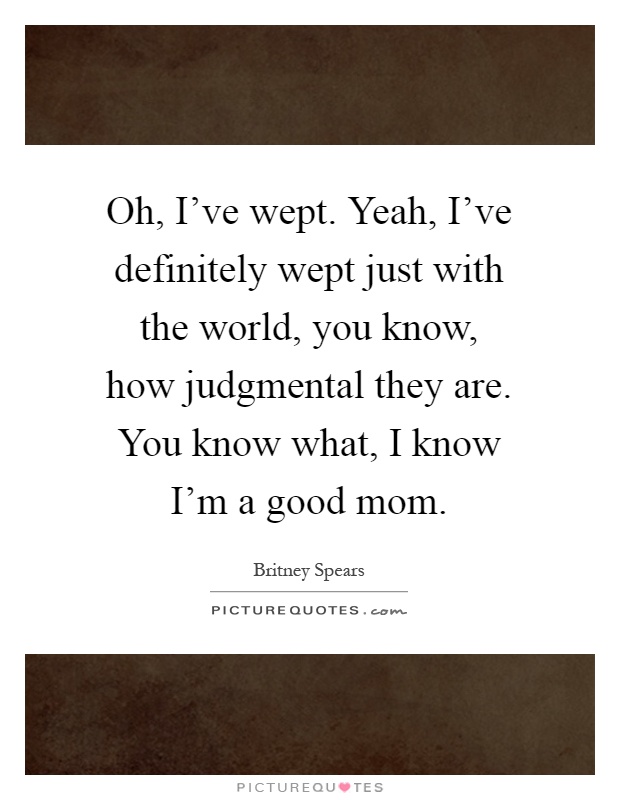 Oh, I've wept. Yeah, I've definitely wept just with the world, you know, how judgmental they are. You know what, I know I'm a good mom Picture Quote #1