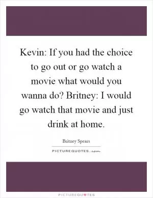 Kevin: If you had the choice to go out or go watch a movie what would you wanna do? Britney: I would go watch that movie and just drink at home Picture Quote #1