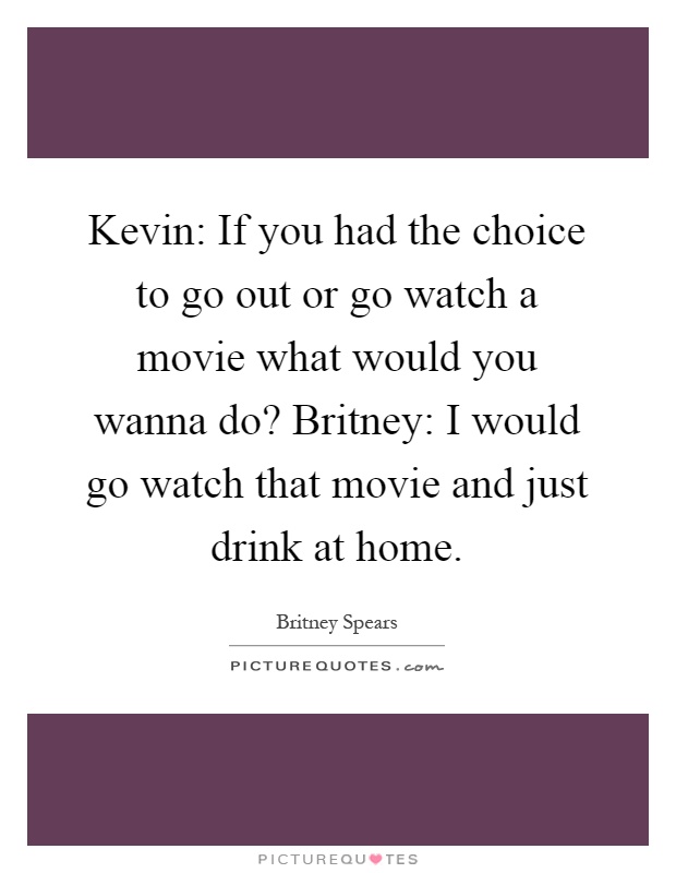 Kevin: If you had the choice to go out or go watch a movie what would you wanna do? Britney: I would go watch that movie and just drink at home Picture Quote #1