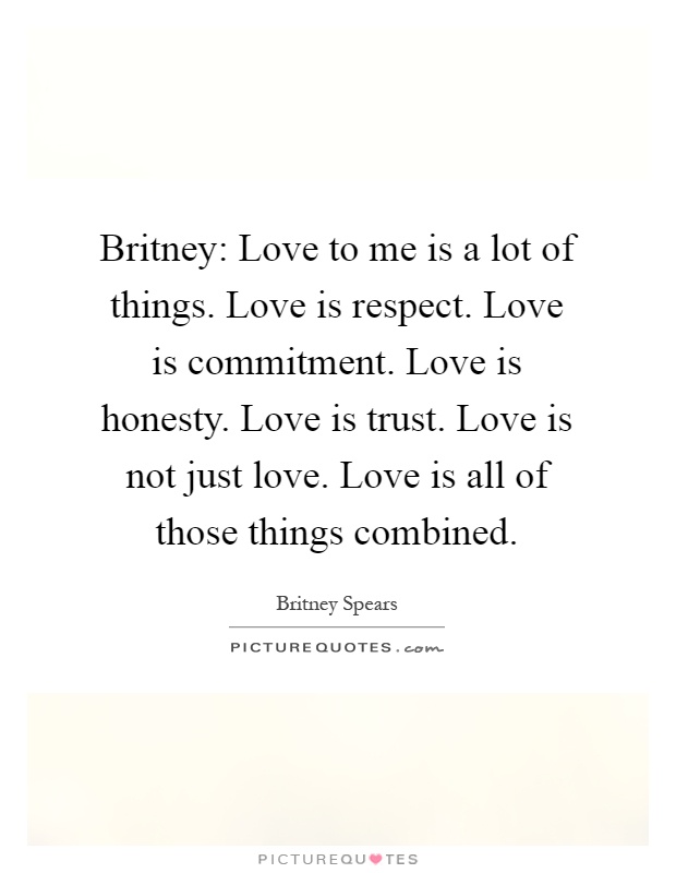 Britney: Love to me is a lot of things. Love is respect. Love is commitment. Love is honesty. Love is trust. Love is not just love. Love is all of those things combined Picture Quote #1