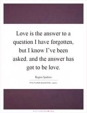 Love is the answer to a question I have forgotten, but I know I’ve been asked. and the answer has got to be love Picture Quote #1