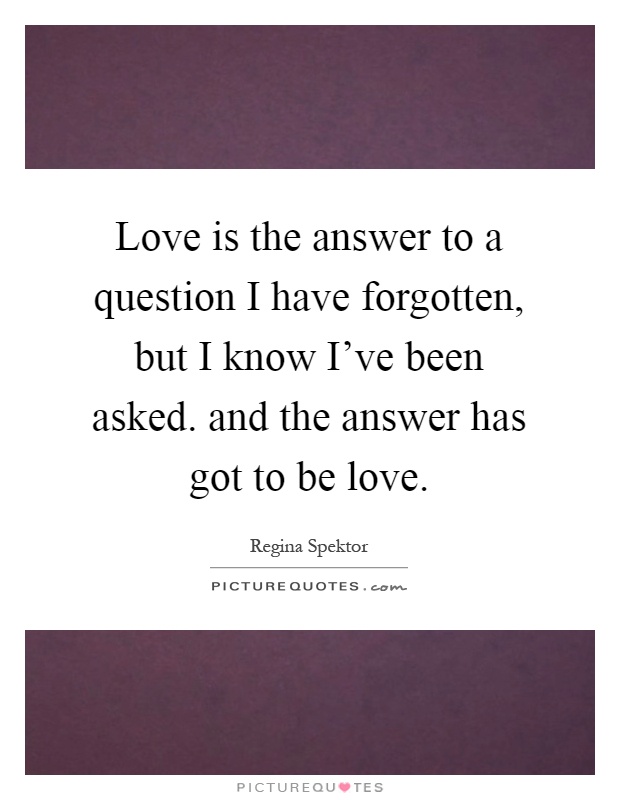 Love is the answer to a question I have forgotten, but I know I've been asked. and the answer has got to be love Picture Quote #1