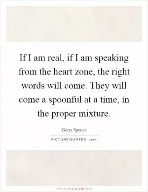 If I am real, if I am speaking from the heart zone, the right words will come. They will come a spoonful at a time, in the proper mixture Picture Quote #1