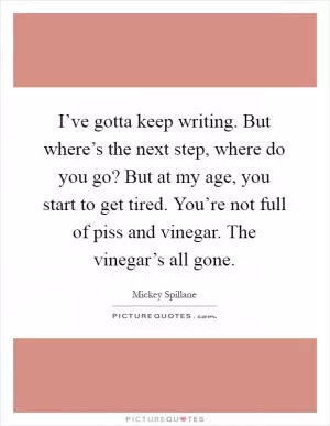 I’ve gotta keep writing. But where’s the next step, where do you go? But at my age, you start to get tired. You’re not full of piss and vinegar. The vinegar’s all gone Picture Quote #1