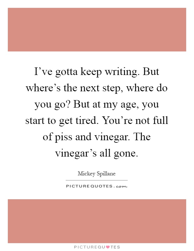 I've gotta keep writing. But where's the next step, where do you go? But at my age, you start to get tired. You're not full of piss and vinegar. The vinegar's all gone Picture Quote #1