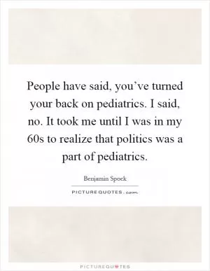 People have said, you’ve turned your back on pediatrics. I said, no. It took me until I was in my 60s to realize that politics was a part of pediatrics Picture Quote #1