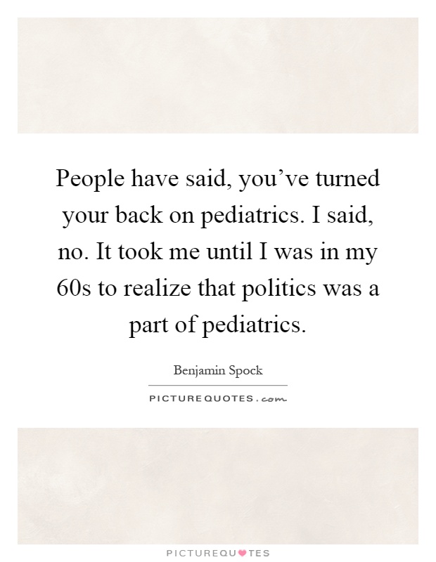 People have said, you've turned your back on pediatrics. I said, no. It took me until I was in my 60s to realize that politics was a part of pediatrics Picture Quote #1