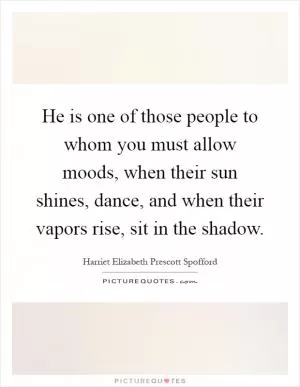 He is one of those people to whom you must allow moods, when their sun shines, dance, and when their vapors rise, sit in the shadow Picture Quote #1