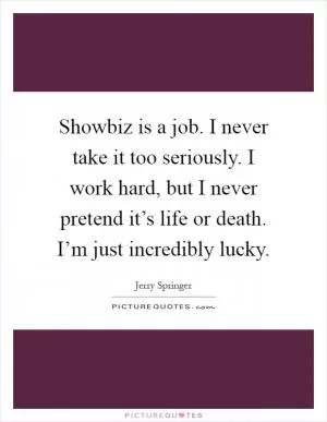 Showbiz is a job. I never take it too seriously. I work hard, but I never pretend it’s life or death. I’m just incredibly lucky Picture Quote #1