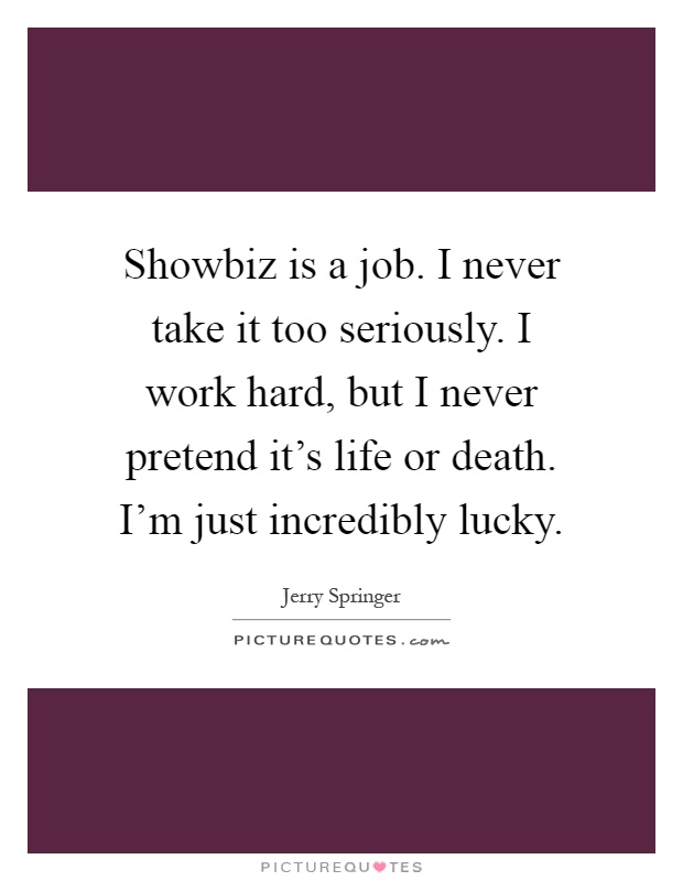 Showbiz is a job. I never take it too seriously. I work hard, but I never pretend it's life or death. I'm just incredibly lucky Picture Quote #1