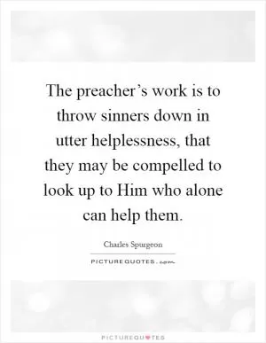 The preacher’s work is to throw sinners down in utter helplessness, that they may be compelled to look up to Him who alone can help them Picture Quote #1
