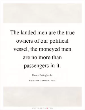 The landed men are the true owners of our political vessel, the moneyed men are no more than passengers in it Picture Quote #1