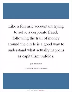 Like a forensic accountant trying to solve a corporate fraud, following the trail of money around the circle is a good way to understand what actually happens as capitalism unfolds Picture Quote #1